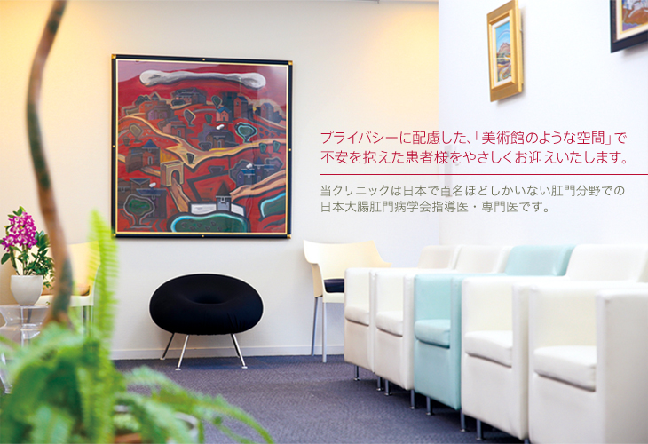 プライバシーも配慮した、「美術館のような空間」で不安を抱えた患者様をやさしくお迎えいたします。当クリニックは日本で百名ほどしかいない肛門分野での日本大腸肛門病学会指導医・専門医です。